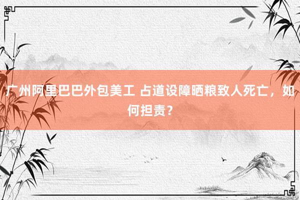 广州阿里巴巴外包美工 占道设障晒粮致人死亡，如何担责？