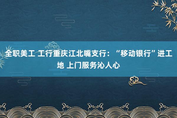 全职美工 工行重庆江北嘴支行：“移动银行”进工地 上门服务沁